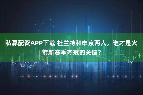 私募配资APP下载 杜兰特和申京两人,谁才是火箭新赛季夺冠的关键?