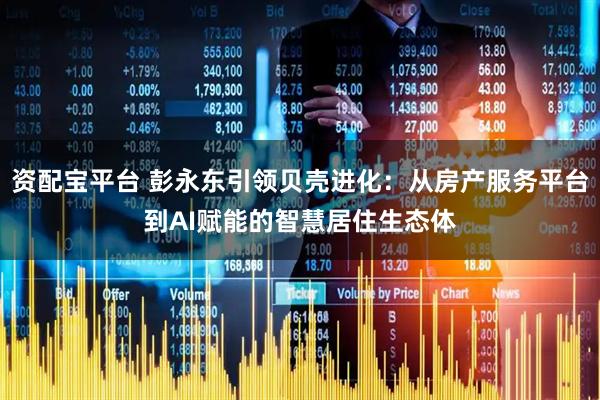 资配宝平台 彭永东引领贝壳进化：从房产服务平台到AI赋能的智慧居住生态体