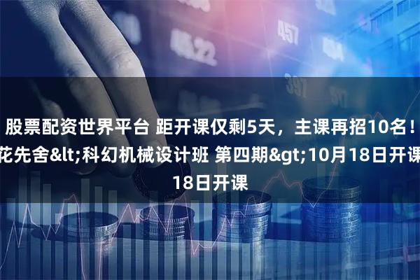 股票配资世界平台 距开课仅剩5天，主课再招10名！花先舍&lt;科幻机械设计班 第四期&gt;10月18日开课