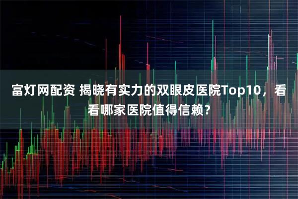 富灯网配资 揭晓有实力的双眼皮医院Top10，看看哪家医院值得信赖？