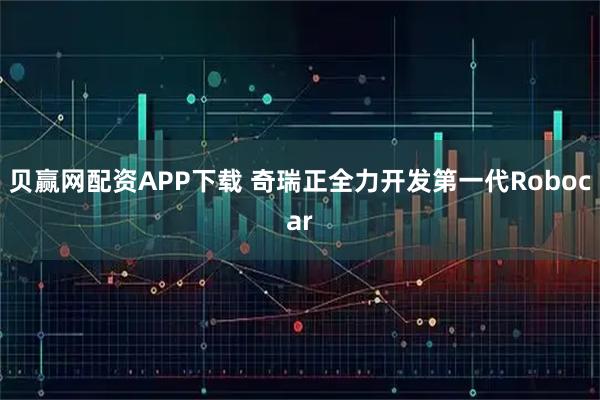 贝赢网配资APP下载 奇瑞正全力开发第一代Robocar