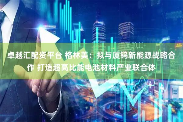 卓越汇配资平台 格林美：拟与厦钨新能源战略合作 打造超高比能电池材料产业联合体