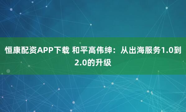 恒康配资APP下载 和平高伟绅：从出海服务1.0到2.0的升级