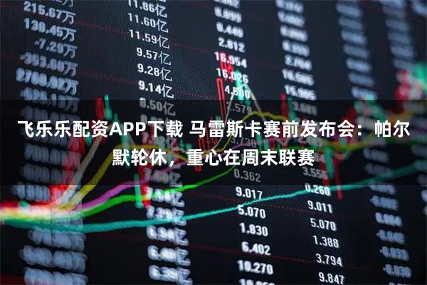 飞乐乐配资APP下载 马雷斯卡赛前发布会：帕尔默轮休，重心在周末联赛