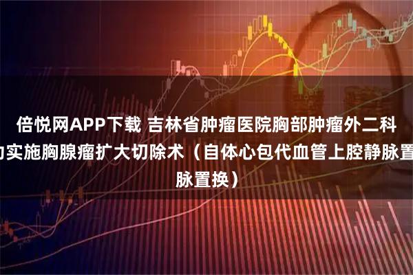 倍悦网APP下载 吉林省肿瘤医院胸部肿瘤外二科成功实施胸腺瘤扩大切除术（自体心包代血管上腔静脉置换）