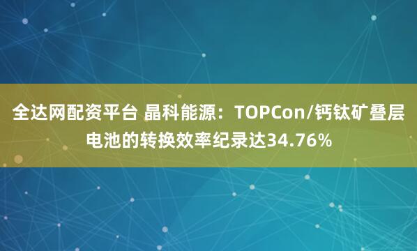 全达网配资平台 晶科能源：TOPCon/钙钛矿叠层电池的转换效率纪录达34.76%