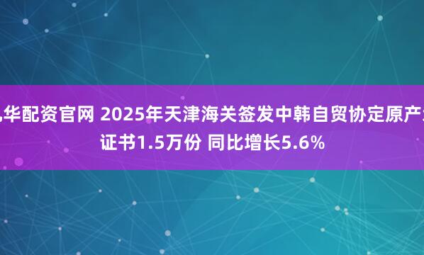 九华配资官网 2025年天津海关签发中韩自贸协定原产地证书1.5万份 同比增长5.6%