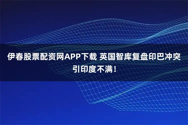 伊春股票配资网APP下载 英国智库复盘印巴冲突引印度不满！