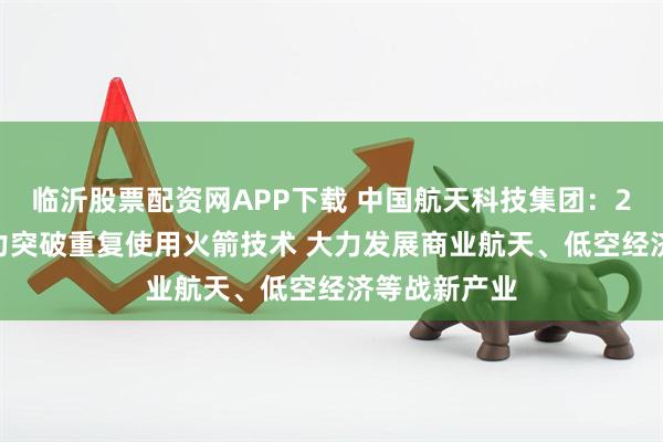 临沂股票配资网APP下载 中国航天科技集团：2026年要全力突破重复使用火箭技术 大力发展商业航天、低空经济等战新产业