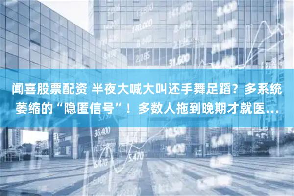 闻喜股票配资 半夜大喊大叫还手舞足蹈？多系统萎缩的“隐匿信号”！多数人拖到晚期才就医…