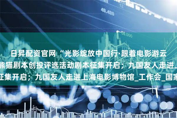 日昇配资官网 “光影绽放中国行·跟着电影游云南”即将启动；首届金熊猫剧本创投评选活动剧本征集开启；九国友人走进上海电影博物馆_工作会_国家