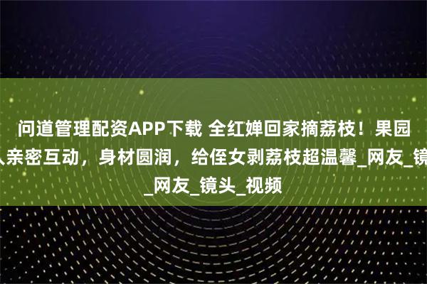 问道管理配资APP下载 全红婵回家摘荔枝!果园里和家人亲密互动,身材圆润,给侄女剥荔枝超温馨_网友_镜头_视频