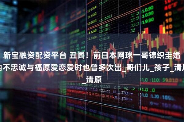 新宝融资配资平台 丑闻!前日本网球一哥锦织圭婚内不忠诚与福原爱恋爱时也曾多次出_哥们儿_孩子_清原