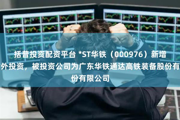 括普投资配资平台 *ST华铁(000976)新增一起对外投资,被投资公司为广东华铁通达高铁装备股份有限公司