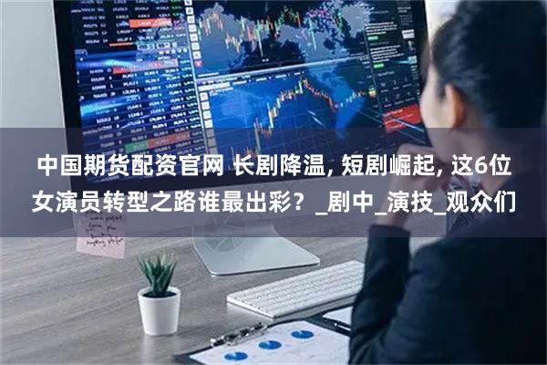 中国期货配资官网 长剧降温, 短剧崛起, 这6位女演员转型之路谁最出彩?_剧中_演技_观众们