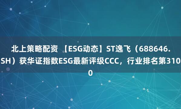 北上策略配资 【ESG动态】ST逸飞（688646.SH）获华证指数ESG最新评级CCC，行业排名第310
