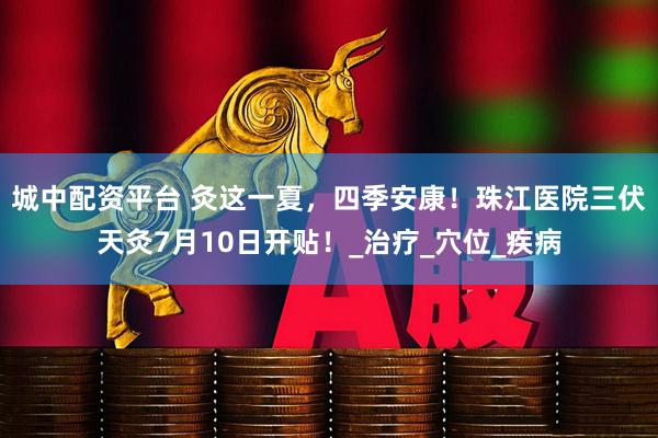 城中配资平台 灸这一夏，四季安康！珠江医院三伏天灸7月10日开贴！_治疗_穴位_疾病