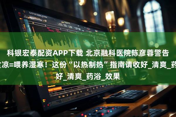 科银宏泰配资APP下载 北京融科医院陈彦蓉警告：大暑贪凉=喂养湿寒！这份“以热制热”指南请收好_清爽_药浴_效果