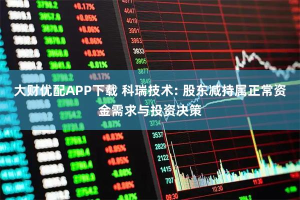 大财优配APP下载 科瑞技术: 股东减持属正常资金需求与投资决策