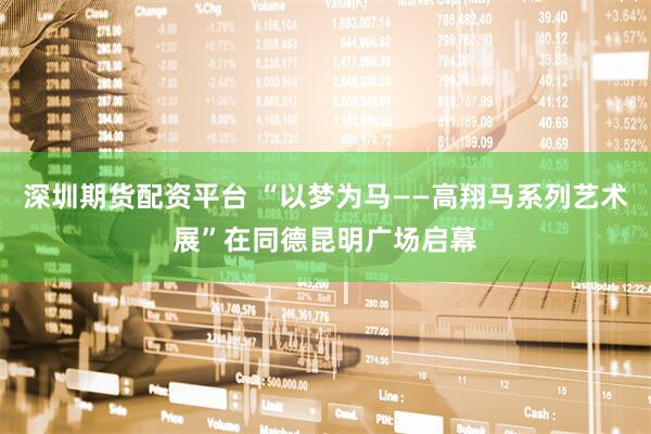 深圳期货配资平台 “以梦为马——高翔马系列艺术展”在同德昆明广场启幕