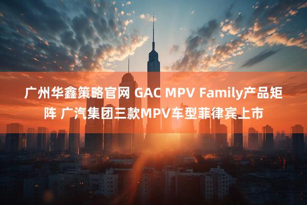 广州华鑫策略官网 GAC MPV Family产品矩阵 广汽集团三款MPV车型菲律宾上市